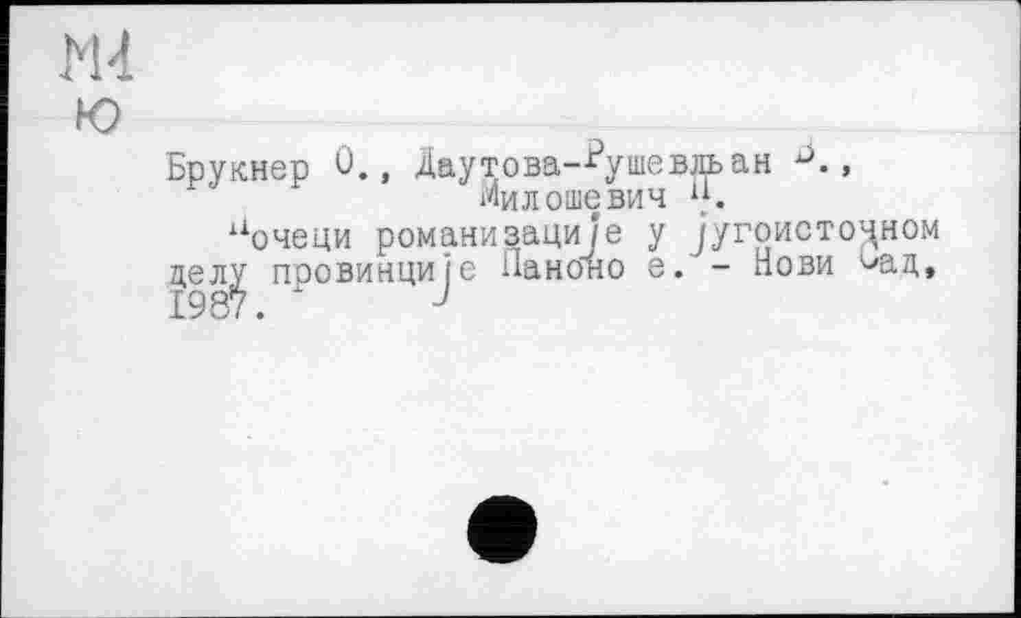 ﻿Ж
ю
Брукнер 0., Даутова--^ушевльан J., Милошевич w.
аочеци романизаци/'е у југоисто^ном
цел^ провинције Панбно е. - Нови ^ад,